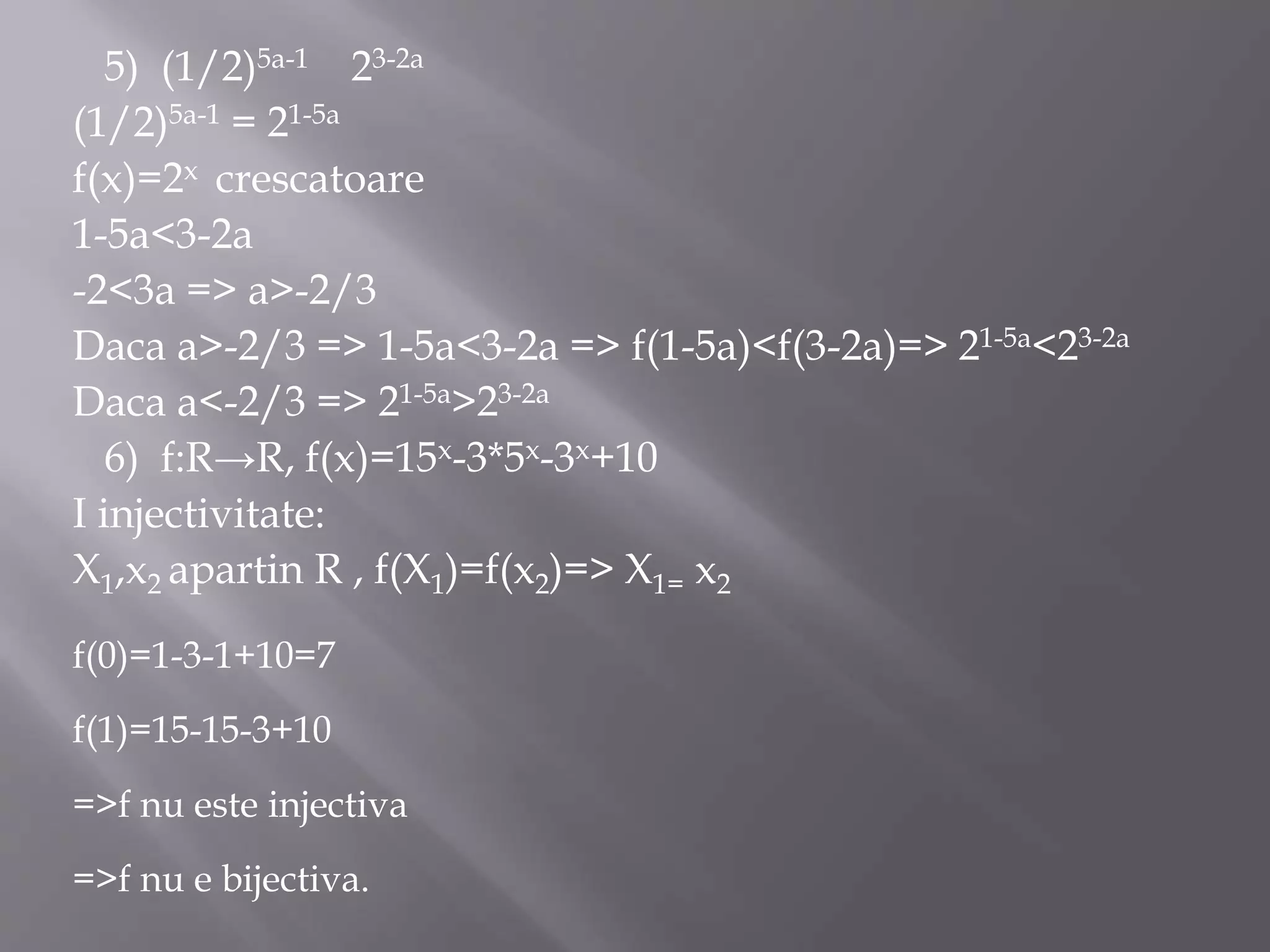 5) (1/2)5a-1 23-2a
(1/2)5a-1 = 21-5a
f(x)=2x crescatoare
1-5a<3-2a
-2<3a => a>-2/3
Daca a>-2/3 => 1-5a<3-2a => f(1-5a)<f(3-2a)=> 21-5a<23-2a
Daca a<-2/3 => 21-5a>23-2a
6) f:R→R, f(x)=15x-3*5x-3x+10
I injectivitate:
X1,x2 apartin R , f(X1)=f(x2)=> X1= x2
f(0)=1-3-1+10=7
f(1)=15-15-3+10
=>f nu este injectiva
=>f nu e bijectiva.
 