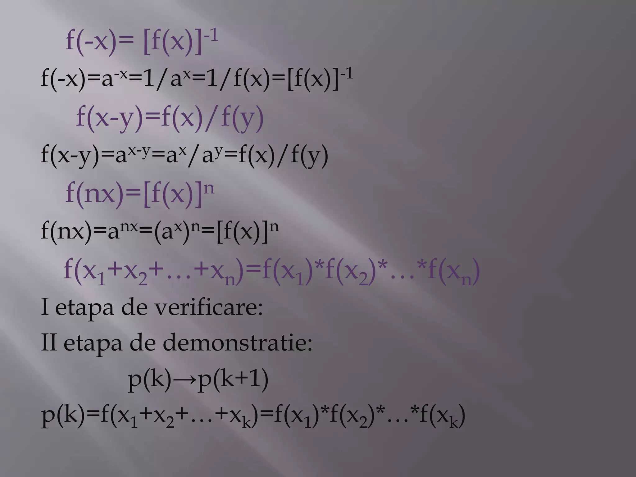 f(-x)= [f(x)]-1
f(-x)=a-x=1/ax=1/f(x)=[f(x)]-1
f(x-y)=f(x)/f(y)
f(x-y)=ax-y=ax/ay=f(x)/f(y)
f(nx)=[f(x)]n
f(nx)=anx=(ax)n=[f(x)]n
f(x1+x2+…+xn)=f(x1)*f(x2)*…*f(xn)
I etapa de verificare:
II etapa de demonstratie:
p(k)→p(k+1)
p(k)=f(x1+x2+…+xk)=f(x1)*f(x2)*…*f(xk)
 