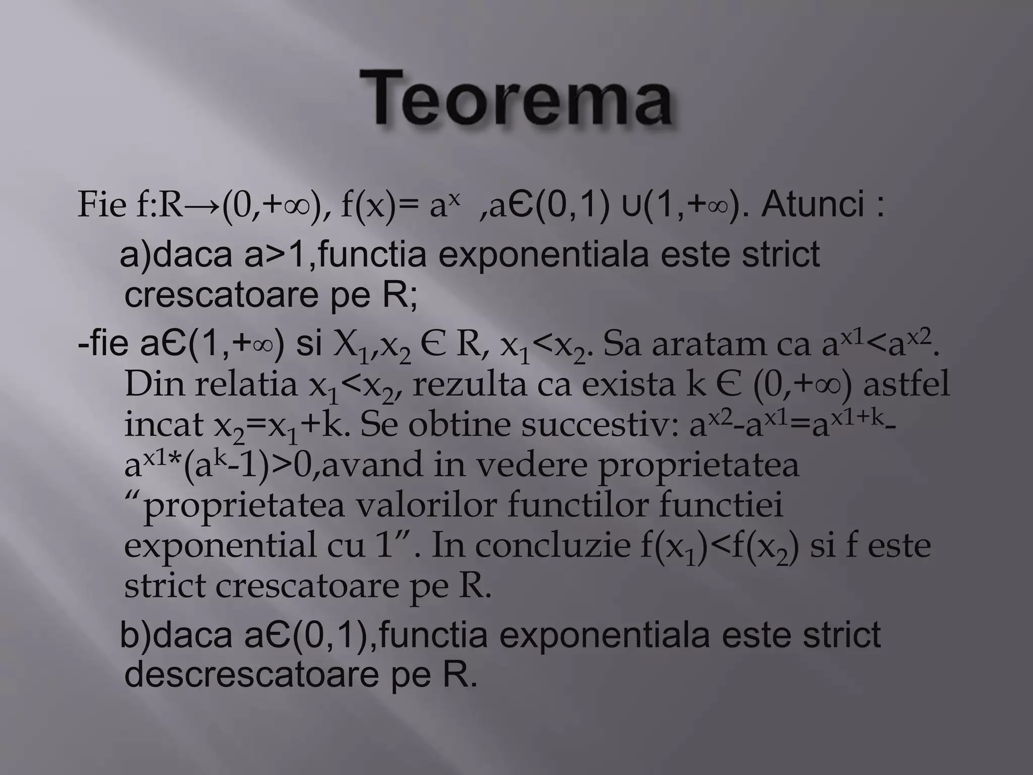 Fie f:R→(0,+∞), f(x)= ax ,aЄ(0,1) ∪(1,+∞). Atunci :
a)daca a>1,functia exponentiala este strict
crescatoare pe R;
-fie aЄ(1,+∞) si X1,x2 Є R, x1<x2. Sa aratam ca ax1<ax2.
Din relatia x1<x2, rezulta ca exista k Є (0,+∞) astfel
incat x2=x1+k. Se obtine succestiv: ax2-ax1=ax1+k-
ax1*(ak-1)>0,avand in vedere proprietatea
“proprietatea valorilor functilor functiei
exponential cu 1”. In concluzie f(x1)<f(x2) si f este
strict crescatoare pe R.
b)daca aЄ(0,1),functia exponentiala este strict
descrescatoare pe R.
 