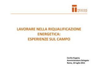 LAVORARE NELLA RIQUALIFICAZIONE
ENERGETICA:
ESPERIENZE SUL CAMPO
Cecilia Hugony
Amministratore Delegato
Roma, 10 luglio 2011
 