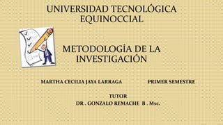 UNIVERSIDAD TECNOLÓGICA
EQUINOCCIAL
METODOLOGÍA DE LA
INVESTIGACIÓN
MARTHA CECILIA JAYA LARRAGA PRIMER SEMESTRE
TUTOR
DR . GONZALO REMACHE B . Msc.
 