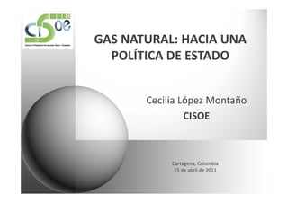 GAS NATURAL: HACIA UNA
  POLÍTICA DE ESTADO


       Cecilia López Montaño
                CISOE



            Cartagena, Colombia
             15 de abril de 2011
 