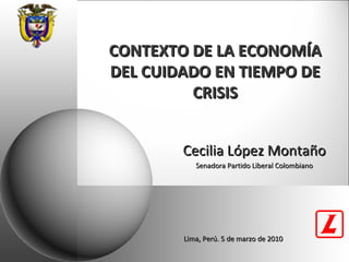 CONTEXTO DE LA ECONOMÍA DEL CUIDADO EN TIEMPO DE CRISIS Cecilia López Montaño Senadora Partido Liberal Colombiano Lima, Perú. 5 de marzo de 2010 