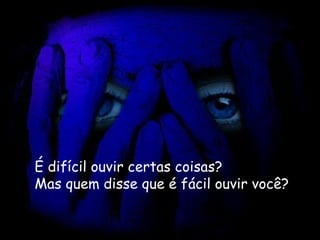 É difícil ouvir certas coisas?   Mas quem disse que é fácil ouvir você? 