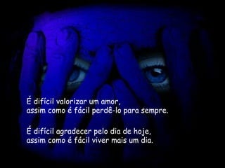 É difícil valorizar um amor,   assim como é fácil perdê-lo para sempre.   É difícil agradecer pelo dia de hoje,   assim como é fácil viver mais um dia.   