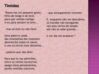Timidez
“Basta-me um pequeno gesto,      - que amargamente inventei.
feito de longe e de leve,
para que venhas comigo           E, enquanto não me descobres,
e eu para sempre te leve...      os mundos vão navegando
                                 nos ares certos do tempo,
- mas só esse eu não farei.      até não se sabe quando...

Uma palavra caída                 e um dia me acabarei.”
das montanhas dos instantes
desmancha todos os mares
e une as terras mais distantes...

- palavra que não direi.

Para que tu me adivinhes,
entre os ventos taciturnos,
apago meus pensamentos,
ponho vestidos noturnos,
 