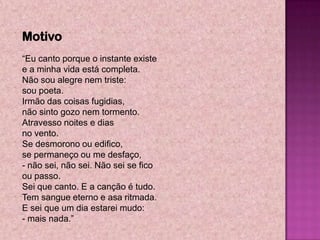Motivo
―Eu canto porque o instante existe
e a minha vida está completa.
Não sou alegre nem triste:
sou poeta.
Irmão das coisas fugidias,
não sinto gozo nem tormento.
Atravesso noites e dias
no vento.
Se desmorono ou edifico,
se permaneço ou me desfaço,
- não sei, não sei. Não sei se fico
ou passo.
Sei que canto. E a canção é tudo.
Tem sangue eterno e asa ritmada.
E sei que um dia estarei mudo:
- mais nada.‖
 