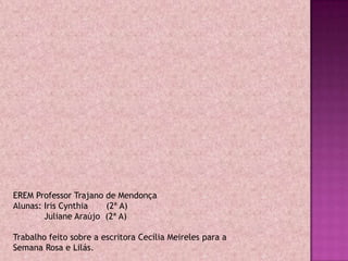 EREM Professor Trajano de Mendonça
Alunas: Iris Cynthia   (2ª A)
        Juliane Araújo (2ª A)

Trabalho feito sobre a escritora Cecília Meireles para a
Semana Rosa e Lilás.
 