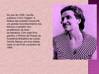 No ano de 1939, Cecília
publicou o livro Viagem. A
beleza das poesias trouxe-lhe
um grande reconhecimento dos
leitores e também dos
acadêmicos da área
de literatura. Com este livro,
ganhou o Prêmio de Poesia da
Academia Brasileira de Letras.
Cecília faleceu em sua cidade
natal no dia 9 de novembro de
1964.
 