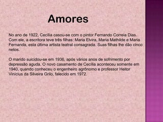 Amores
No ano de 1922, Cecília casou-se com o pintor Fernando Correia Dias.
Com ele, a escritora teve três filhas: Maria Elvira, Maria Mathilde e Maria
Fernanda, esta última artista teatral consagrada. Suas filhas lhe dão cinco
netos.

O marido suicidou-se em 1936, após vários anos de sofrimento por
depressão aguda. O novo casamento de Cecília aconteceu somente em
1940, quando conheceu o engenheiro agrônomo e professor Heitor
Vinícius da Silveira Grilo, falecido em 1972.
 