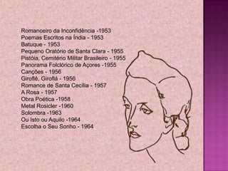 Romanceiro da Inconfidência -1953
Poemas Escritos na Índia - 1953
Batuque - 1953
Pequeno Oratório de Santa Clara - 1955
Pistóia, Cemitério Militar Brasileiro - 1955
Panorama Folclórico de Açores -1955
Canções - 1956
Giroflê, Giroflá - 1956
Romance de Santa Cecília - 1957
A Rosa - 1957
Obra Poética -1958
Metal Rosicler -1960
Solombra -1963
Ou Isto ou Aquilo -1964
Escolha o Seu Sonho - 1964
 