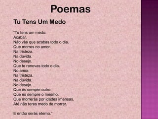 Poemas
Tu Tens Um Medo
―Tu tens um medo:
Acabar.
Não vês que acabas todo o dia.
Que morres no amor.
Na tristeza.
Na dúvida.
No desejo.
Que te renovas todo o dia.
No amor.
Na tristeza.
Na dúvida.
No desejo.
Que és sempre outro.
Que és sempre o mesmo.
Que morrerás por idades imensas.
Até não teres medo de morrer.

E então serás eterno.‖
 