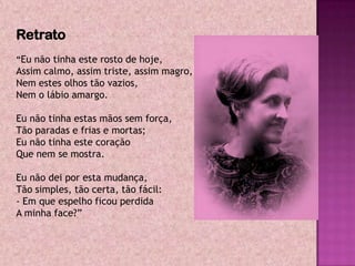 Retrato
“Eu não tinha este rosto de hoje,
Assim calmo, assim triste, assim magro,
Nem estes olhos tão vazios,
Nem o lábio amargo.

Eu não tinha estas mãos sem força,
Tão paradas e frias e mortas;
Eu não tinha este coração
Que nem se mostra.

Eu não dei por esta mudança,
Tão simples, tão certa, tão fácil:
- Em que espelho ficou perdida
A minha face?”
 