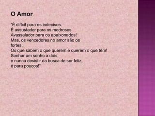 O Amor
―É difícil para os indecisos.
É assustador para os medrosos.
Avassalador para os apaixonados!
Mas, os vencedores no amor são os
fortes.
Os que sabem o que querem e querem o que têm!
Sonhar um sonho a dois,
e nunca desistir da busca de ser feliz,
é para poucos!‖
 