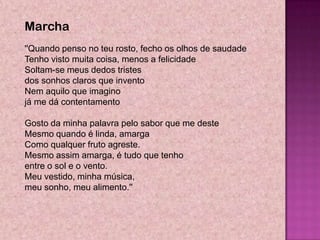 Marcha
''Quando penso no teu rosto, fecho os olhos de saudade
Tenho visto muita coisa, menos a felicidade
Soltam-se meus dedos tristes
dos sonhos claros que invento
Nem aquilo que imagino
já me dá contentamento

Gosto da minha palavra pelo sabor que me deste
Mesmo quando é linda, amarga
Como qualquer fruto agreste.
Mesmo assim amarga, é tudo que tenho
entre o sol e o vento.
Meu vestido, minha música,
meu sonho, meu alimento.''
 