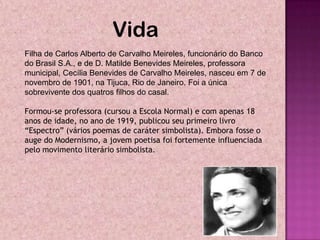 Vida
Filha de Carlos Alberto de Carvalho Meireles, funcionário do Banco
do Brasil S.A., e de D. Matilde Benevides Meireles, professora
municipal, Cecília Benevides de Carvalho Meireles, nasceu em 7 de
novembro de 1901, na Tijuca, Rio de Janeiro. Foi a única
sobrevivente dos quatros filhos do casal.

Formou-se professora (cursou a Escola Normal) e com apenas 18
anos de idade, no ano de 1919, publicou seu primeiro livro
“Espectro” (vários poemas de caráter simbolista). Embora fosse o
auge do Modernismo, a jovem poetisa foi fortemente influenciada
pelo movimento literário simbolista.
 