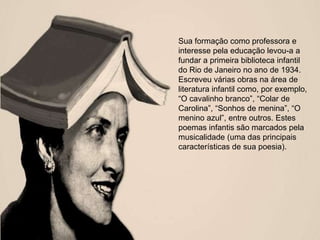 Sua formação como professora e
interesse pela educação levou-a a
fundar a primeira biblioteca infantil
do Rio de Janeiro no ano de 1934.
Escreveu várias obras na área de
literatura infantil como, por exemplo,
―O cavalinho branco‖, ―Colar de
Carolina‖, ―Sonhos de menina‖, ―O
menino azul‖, entre outros. Estes
poemas infantis são marcados pela
musicalidade (uma das principais
características de sua poesia).
 