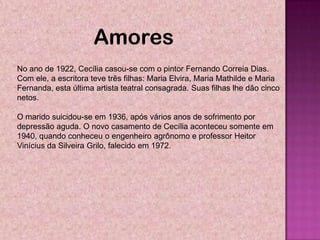 Amores
No ano de 1922, Cecília casou-se com o pintor Fernando Correia Dias.
Com ele, a escritora teve três filhas: Maria Elvira, Maria Mathilde e Maria
Fernanda, esta última artista teatral consagrada. Suas filhas lhe dão cinco
netos.

O marido suicidou-se em 1936, após vários anos de sofrimento por
depressão aguda. O novo casamento de Cecília aconteceu somente em
1940, quando conheceu o engenheiro agrônomo e professor Heitor
Vinícius da Silveira Grilo, falecido em 1972.
 
