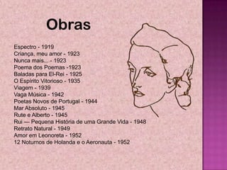 Obras
Espectro - 1919
Criança, meu amor - 1923
Nunca mais... - 1923
Poema dos Poemas -1923
Baladas para El-Rei - 1925
O Espírito Vitorioso - 1935
Viagem - 1939
Vaga Música - 1942
Poetas Novos de Portugal - 1944
Mar Absoluto - 1945
Rute e Alberto - 1945
Rui — Pequena História de uma Grande Vida - 1948
Retrato Natural - 1949
Amor em Leonoreta - 1952
12 Noturnos de Holanda e o Aeronauta - 1952
 