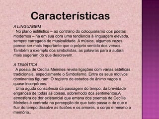 Características
A LINGUAGEM
 No plano estilístico – ao contrário do coloquialismo dos poetas
modernos – há em sua obra uma tendência à linguagem elevada,
sempre carregada de musicalidade. A música, algumas vezes,
parece ser mais importante que o próprio sentido dos versos.
Também a exemplo dos simbolistas, as palavras para a autora
mais sugerem do que descrevem.

A TEMÁTICA
  A poesia de Cecília Meireles revela ligações com várias estéticas
tradicionais, especialmente o Simbolismo. Entre os seus motivos
dominantes figuram: O registro de estados de ânimo vagos e
quase incorpóreos.
  Uma aguda consciência da passagem do tempo, da brevidade
enganosa de todas as coisas, sobremodo dos sentimentos.A
atmosfera de dor existencial que emana dos poemas de Cecília
Meireles é centrada na percepção de que tudo passa e de que o
fluir do tempo dissolve as ilusões e os amores, o corpo e mesmo a
memória..
 