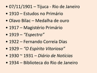 • 07/11/1901 – Tijuca - Rio de Janeiro
• 1910 – Estudos no Primário
• Olavo Bilac – Medalha de ouro
• 1917 – Magistério Primário
• 1919 – “Espectro”
• 1922 – Fernando Correia Dias
• 1929 – “O Espírito Vitorioso”
• 1930 ~ 1931 – Diário de Notícias
• 1934 – Biblioteca do Rio de Janeiro
 