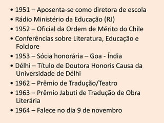 • 1951 – Aposenta-se como diretora de escola
• Rádio Ministério da Educação (RJ)
• 1952 – Oficial da Ordem de Mérito do Chile
• Conferências sobre Literatura, Educação e
Folclore
• 1953 – Sócia honorária – Goa - Índia
• Délhi – Título de Doutora Honoris Causa da
Universidade de Délhi
• 1962 – Prêmio de Tradução/Teatro
• 1963 – Prêmio Jabuti de Tradução de Obra
Literária
• 1964 – Falece no dia 9 de novembro
 
