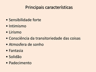 Principais características
• Sensibilidade forte
• Intimismo
• Lirismo
• Consciência da transitoriedade das coisas
• Atmosfera de sonho
• Fantasia
• Solidão
• Padecimento
 