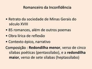 Romanceiro da Inconfidência
• Retrato da sociedade de Minas Gerais do
século XVIII
• 85 romances, além de outros poemas
• Obra lírica de reflexão
• Contexto épico, narrativo
Composição : Redondilha menor, verso de cinco
sílabas poéticas (pentassílabo), e a redondilha
maior, verso de sete sílabas (heptassílabo)
 