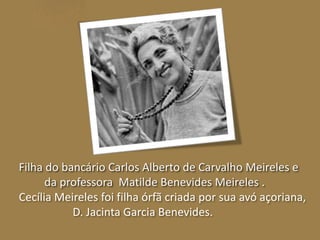 Filha do bancário Carlos Alberto de Carvalho Meireles e 
da professora Matilde Benevides Meireles . 
Cecília Meireles foi filha órfã criada por sua avó açoriana, 
D. Jacinta Garcia Benevides. 
 