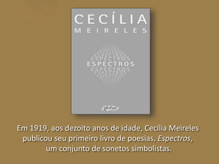 Em 1919, aos dezoito anos de idade, Cecília Meireles 
publicou seu primeiro livro de poesias, Espectros, 
um conjunto de sonetos simbolistas. 
 
