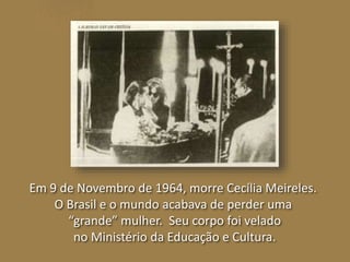 Em 9 de Novembro de 1964, morre Cecília Meireles. 
O Brasil e o mundo acabava de perder uma 
“grande” mulher. Seu corpo foi velado 
no Ministério da Educação e Cultura. 
 