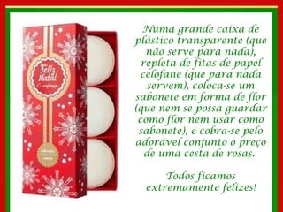 Numa grande caixa de plástico transparente (que não serve para nada), repleta de fitas de papel celofane (que para nada servem), coloca-se um sabonete em forma de flor (que nem se possa guardar como flor nem usar como sabonete), e cobra-se pelo adorável conjunto o preço de uma cesta de rosas.  Todos ficamos extremamente felizes! 