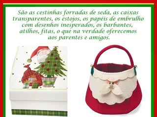 São as cestinhas forradas de seda, as caixas transparentes, os estojos, os papéis de embrulho com desenhos inesperados, os barbantes,  atilhos, fitas, o que na verdade oferecemos aos parentes e amigos. 