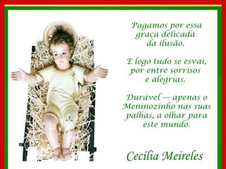 Pagamos por essa graça delicada  da ilusão.  E logo tudo se esvai, por entre sorrisos  e alegrias.  Durável — apenas o Meninozinho nas suas palhas, a olhar para este mundo. Cecília Meireles 