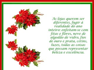 As lojas querem ser diferentes, fugir à realidade do ano inteiro: enfeitam-se com fitas e flores, neve de algodão de vidro, fios de ouro e prata, cetins, luzes, todas as coisas que possam representar beleza e excelência. 