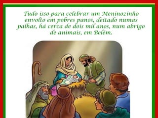 Tudo isso para celebrar um Meninozinho envolto em pobres panos, deitado numas palhas, há cerca de dois mil anos, num abrigo de animais, em Belém. 
