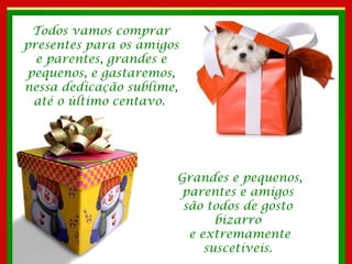 Todos vamos comprar presentes para os amigos e parentes, grandes e pequenos, e gastaremos, nessa dedicação sublime, até o último centavo.  Grandes e pequenos, parentes e amigos  são todos de gosto  bizarro  e extremamente suscetíveis.  