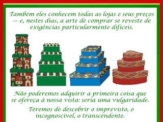 Também eles conhecem todas as lojas e seus preços — e, nestes dias, a arte de comprar se reveste de exigências particularmente difíceis. Não poderemos adquirir a primeira coisa que  se ofereça à nossa vista: seria uma vulgaridade.  Teremos de descobrir o imprevisto, o incognoscível, o transcendente.  