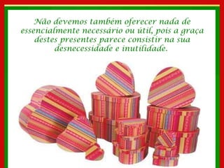 Não devemos também oferecer nada de essencialmente necessário ou útil, pois a graça destes presentes parece consistir na sua desnecessidade e inutilidade.  