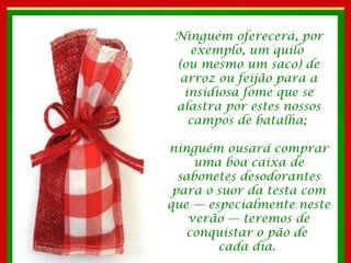 Ninguém oferecerá, por exemplo, um quilo  (ou mesmo um saco) de arroz ou feijão para a insidiosa fome que se alastra por estes nossos campos de batalha;  ninguém ousará comprar uma boa caixa de sabonetes desodorantes para o suor da testa com que — especialmente neste verão — teremos de conquistar o pão de  cada dia.  