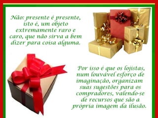 Não: presente é presente, isto é, um objeto extremamente raro e caro, que não sirva a bem dizer para coisa alguma. Por isso é que os lojistas, num louvável esforço de imaginação, organizam  suas sugestões para os compradores, valendo-se de recursos que são a própria imagem da ilusão.  