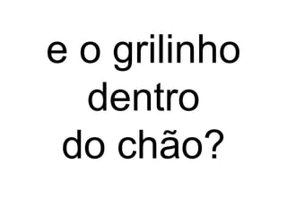 e o grilinho
dentro
do chão?
 
