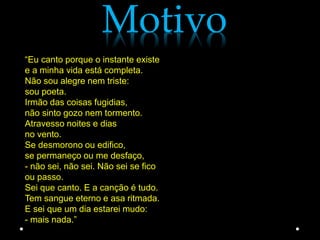 Motivo
“Eu canto porque o instante existe
e a minha vida está completa.
Não sou alegre nem triste:
sou poeta.
Irmão das coisas fugidias,
não sinto gozo nem tormento.
Atravesso noites e dias
no vento.
Se desmorono ou edifico,
se permaneço ou me desfaço,
- não sei, não sei. Não sei se fico
ou passo.
Sei que canto. E a canção é tudo.
Tem sangue eterno e asa ritmada.
E sei que um dia estarei mudo:
- mais nada.”
 