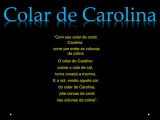 Colar de Carolina
     “Com seu colar de coral,
           Carolina
     corre por entre as colunas
             da colina
       O colar de Carolina
       colore o colo de cal,
      torna corada a menina.
     E o sol, vendo aquela cor
       do colar de Carolina,
        põe coroas de coral
      nas colunas da colina”.
 