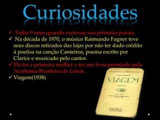 Curiosidades
 Tinha 9 anos quando escreveu sua primeira poesia.
 Na década de 1970, o músico Raimundo Fagner teve
  seus discos retirados das lojas por não ter dado crédito
  à poetisa na canção Canteiros, poema escrito por
  Clarice e musicado pelo cantor.
 Ela foi a primeira mulher a ter um livro premiado pela
  Academia Brasileira de Letras.
 Viagem(1938)
 