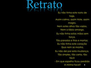Retrato
       Eu não tinha este rosto de
                 hoje,
     Assim calmo, assim triste, assim
               magro,
      Nem estes olhos tão vazios,
          Nem o lábio amargo.
      Eu não tinha estas mãos sem
                 força,
      Tão paradas e frias e mortas;
       Eu não tinha este coração
          Que nem se mostra.
     Eu não dei por esta mudança,
       Tão simples, tão certa, tão
                 fácil:
     - Em que espelho ficou perdida
             A minha face?
 