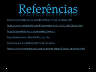 Referências
http://www.suapesquisa.com/biografias/cecilia_meireles.htm

http://www.astormentas.com/PT/poemas/Cec%C3%ADlia%20Meireles

http://www.releituras.com/cmeireles_bio.asp

http://www.salaceciliameireles.rj.gov.br/

http://www.e-biografias.net/cecilia_meireles/

http://www.antoniomiranda.com.br/poesia_infantil/cecilia_meireles.html
 