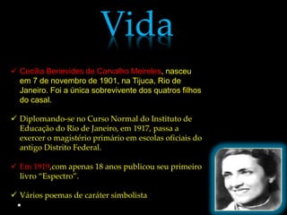 Vida
 Cecília Benevides de Carvalho Meireles, nasceu
  em 7 de novembro de 1901, na Tijuca, Rio de
  Janeiro. Foi a única sobrevivente dos quatros filhos
  do casal.

 Diplomando-se no Curso Normal do Instituto de
  Educação do Rio de Janeiro, em 1917, passa a
  exercer o magistério primário em escolas oficiais do
  antigo Distrito Federal.

 Em 1919,com apenas 18 anos publicou seu primeiro
  livro “Espectro”.

 Vários poemas de caráter simbolista
 