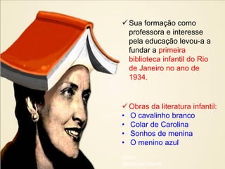  Sua formação como
  professora e interesse
  pela educação levou-a a
  fundar a primeira
  biblioteca infantil do Rio
  de Janeiro no ano de
  1934.


 Obras da literatura infantil:
• O cavalinho branco
• Colar de Carolina
• Sonhos de menina
• O menino azul
obras
literatura infantil
 