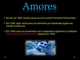 Amores
 No ano de 1922, Cecília casou-se com o pintor Fernando Correia Dias.

 Em 1936, após vários anos de sofrimento por depressão aguda seu
  marido suicidou-se.

 Em 1940,casou-se novamente com o engenheiro agrônomo e professor
  Heitor Vinícius da Silveira Grilo, falecido em 1972.
 